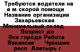 Требуются водители на а/м скорой помощи. › Название организации ­ Захарьевская 8 › Минимальный оклад ­ 60 000 › Возраст до ­ 60 - Все города Работа » Вакансии   . Чувашия респ.,Алатырь г.